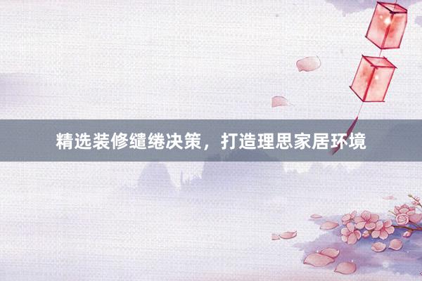 精选装修缱绻决策，打造理思家居环境